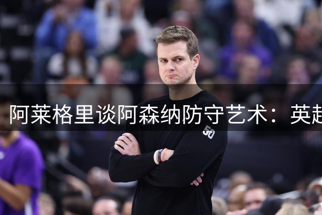 阿莱格里谈阿森纳防守艺术：英超球队罕见表现值得赞赏